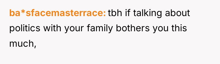 ba*sfacemasterrace tbh if talking about politics with your family bothers...
