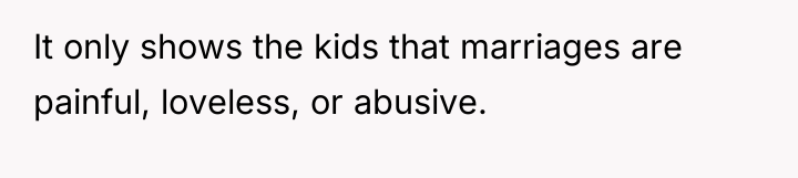 It only shows the kids that marriages are painful, loveless,...
