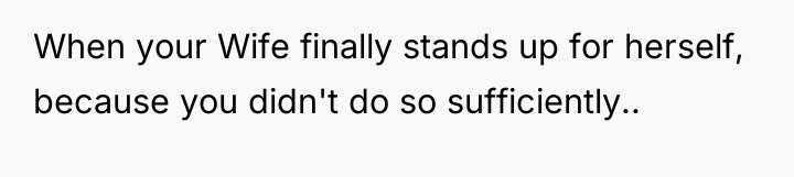 When your Wife finally stands up for herself, because you...