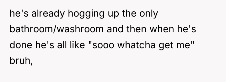 he's already hogging up the only bathroom/washroom and then when...