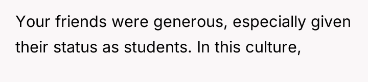Your friends were generous, especially given their status as students....