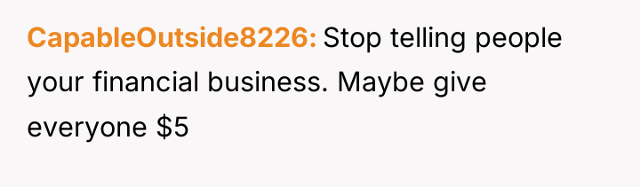 CapableOutside8226 Stop telling people your financial business. Maybe give everyone...