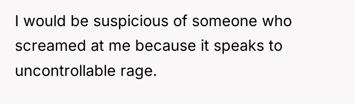 I would be suspicious of someone who screamed at me...