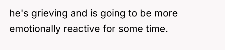 he's grieving and is going to be more emotionally reactive...