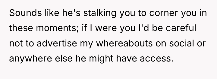 Sounds like he's stalking you to corner you in these...