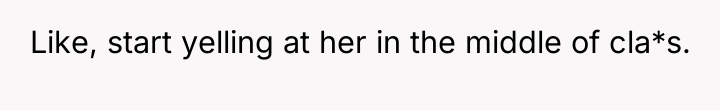 Like, start yelling at her in the middle of cla*s.