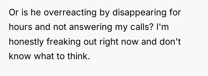 Or is he overreacting by disappearing for hours and not...