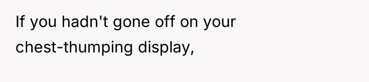 If you hadn't gone off on your chest-thumping display,