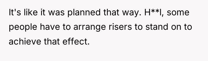 It's like it was planned that way. H**l, some people...