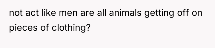 not act like men are all animals getting off on...