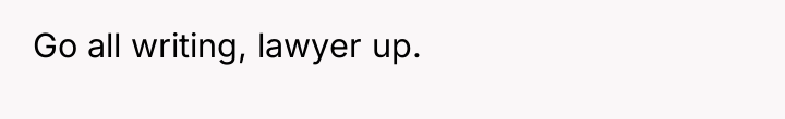 Go all writing, lawyer up.