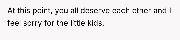 At this point, you all deserve each other and I...