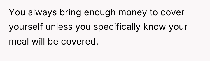 You always bring enough money to cover yourself unless you...