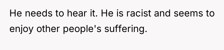 He needs to hear it. He is racist and seems...