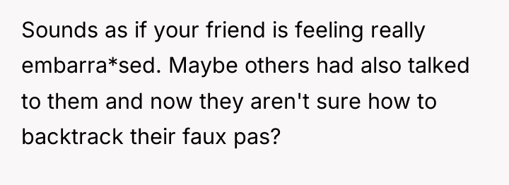 Sounds as if your friend is feeling really embarra*sed. Maybe...