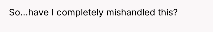 So...have I completely mishandled this?