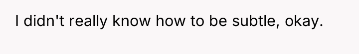 I didn't really know how to be subtle, okay.
