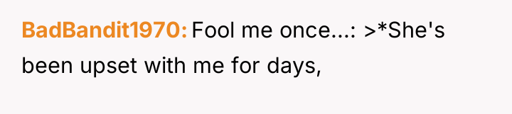 BadBandit1970 Fool me once...: >*She's been upset with me for...