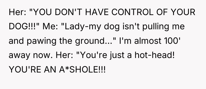 Her: "YOU DON'T HAVE CONTROL OF YOUR DOG!!!" Me: "Lady-my...