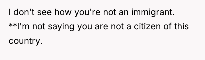 I don't see how you're not an immigrant. **I'm not...