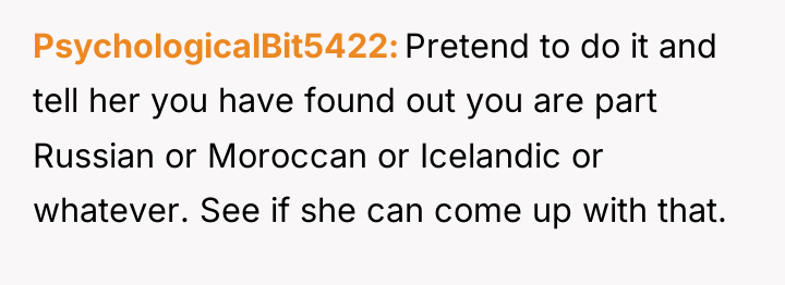 PsychologicalBit5422 Pretend to do it and tell her you have...