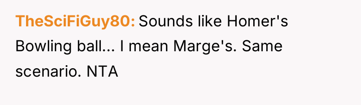 TheSciFiGuy80 Sounds like Homer's Bowling ball... I mean Marge's. Same...