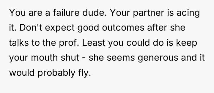 You are a failure dude. Your partner is acing it....