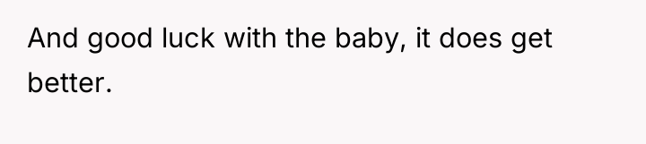 And good luck with the baby, it does get better.