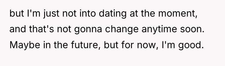 but I'm just not into dating at the moment, and...