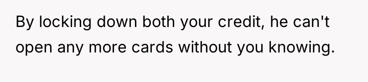 By locking down both your credit, he can't open any...