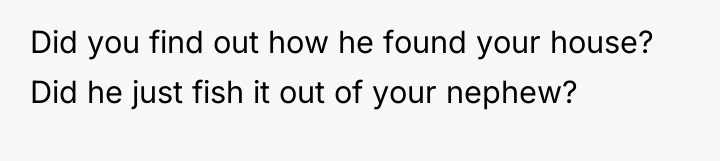 Did you find out how he found your house? Did...