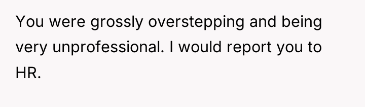 You were grossly overstepping and being very unprofessional. I would...