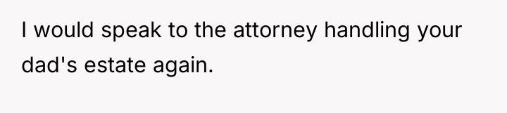 I would speak to the attorney handling your dad's estate...