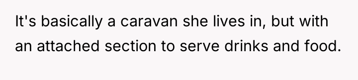 It's basically a caravan she lives in, but with an...