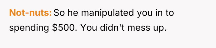 Not-nuts So he manipulated you in to spending $500. You...