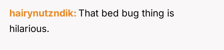 hairynutzndik That bed bug thing is hilarious.