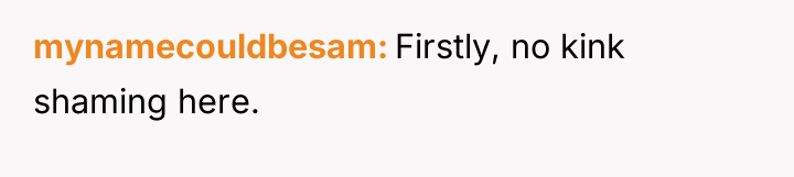 mynamecouldbesam Firstly, no kink shaming here.