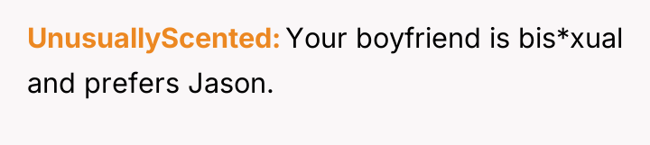 UnusuallyScented Your boyfriend is bis*xual and prefers Jason.