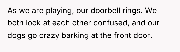 As we are playing, our doorbell rings. We both look...