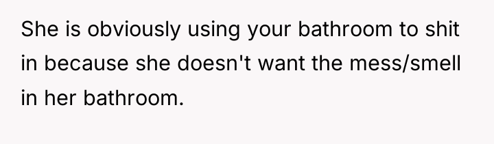 She is obviously using your bathroom to shit in because...
