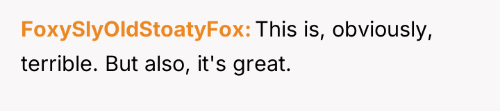 FoxySlyOldStoatyFox This is, obviously, terrible. But also, it's great.