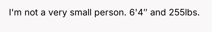 I'm not a very small person. 6'4″ and 255lbs.