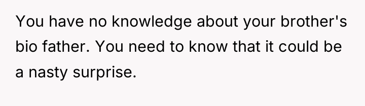 You have no knowledge about your brother's bio father. You...