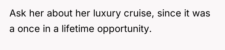 Ask her about her luxury cruise, since it was a...