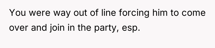 You were way out of line forcing him to come...