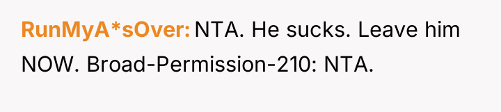 RunMyA*sOver NTA. He sucks. Leave him NOW. Broad-Permission-210: NTA.