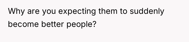 Why are you expecting them to suddenly become better people?