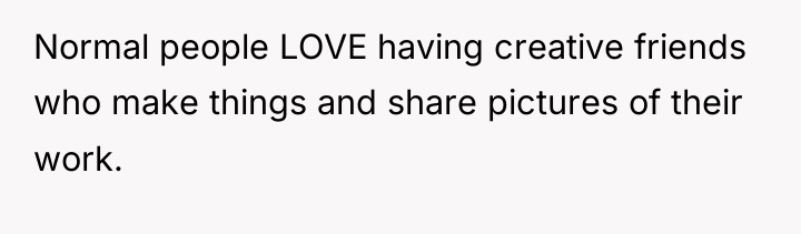 Normal people LOVE having creative friends who make things and...