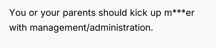 You or your parents should kick up m***er with management/administration.