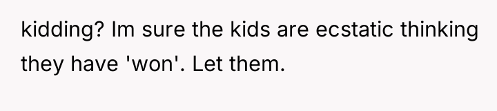 kidding? Im sure the kids are ecstatic thinking they have...